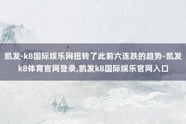 凯发·k8国际娱乐网扭转了此前六连跌的趋势-凯发k8体育官网登录,凯发k8国际娱乐官网入口