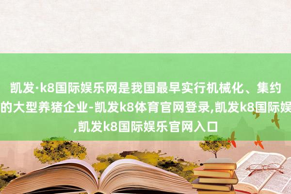 凯发·k8国际娱乐网是我国最早实行机械化、集约化、畛域化的大型养猪企业-凯发k8体育官网登录,凯发k8国际娱乐官网入口