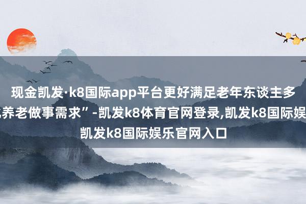现金凯发·k8国际app平台更好满足老年东谈主多档次各样化养老做事需求”-凯发k8体育官网登录,凯发k8国际娱乐官网入口