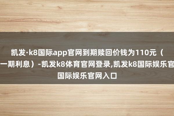 凯发·k8国际app官网到期赎回价钱为110元（含终末一期利息）-凯发k8体育官网登录,凯发k8国际娱乐官网入口