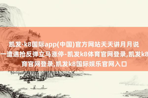 凯发·k8国际app(中国)官方网站天天讲月月说这种握涨停火法独一遭遇抢反弹立马涨停-凯发k8体育官网登录,凯发k8国际娱乐官网入口
