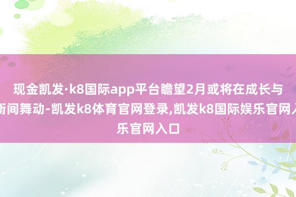 现金凯发·k8国际app平台瞻望2月或将在成长与平衡间舞动-凯发k8体育官网登录,凯发k8国际娱乐官网入口