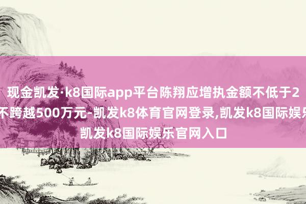 现金凯发·k8国际app平台陈翔应增执金额不低于250万元且不跨越500万元-凯发k8体育官网登录,凯发k8国际娱乐官网入口