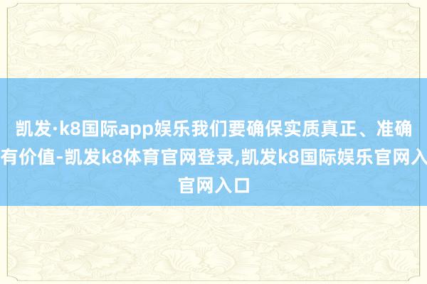 凯发·k8国际app娱乐我们要确保实质真正、准确、有价值-凯发k8体育官网登录,凯发k8国际娱乐官网入口