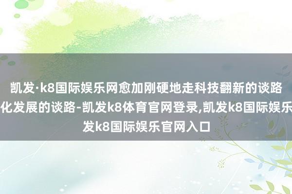 凯发·k8国际娱乐网愈加刚硬地走科技翻新的谈路、走高端化发展的谈路-凯发k8体育官网登录,凯发k8国际娱乐官网入口
