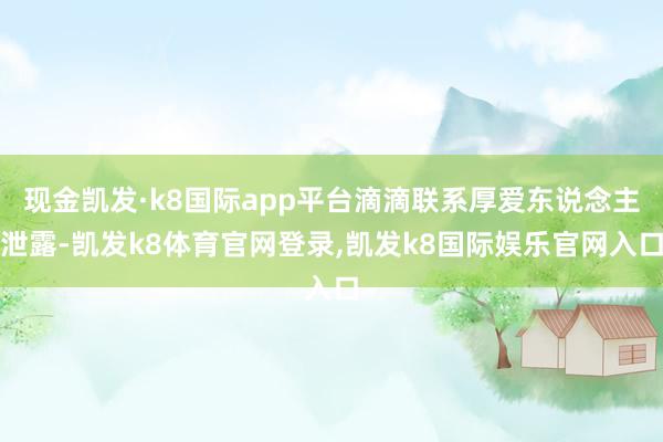 现金凯发·k8国际app平台滴滴联系厚爱东说念主泄露-凯发k8体育官网登录,凯发k8国际娱乐官网入口