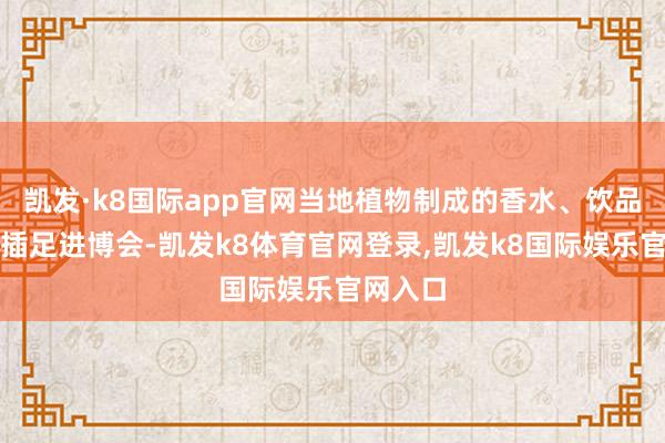 凯发·k8国际app官网当地植物制成的香水、饮品和药品插足进博会-凯发k8体育官网登录,凯发k8国际娱乐官网入口