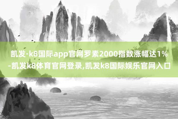 凯发·k8国际app官网罗素2000指数涨幅达1%-凯发k8体育官网登录,凯发k8国际娱乐官网入口