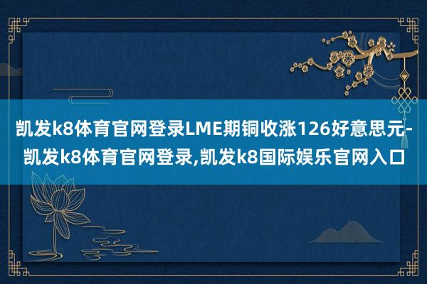 凯发k8体育官网登录LME期铜收涨126好意思元-凯发k8体育官网登录,凯发k8国际娱乐官网入口