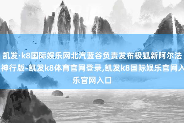 凯发·k8国际娱乐网北汽蓝谷负责发布极狐新阿尔法T5神行版-凯发k8体育官网登录,凯发k8国际娱乐官网入口