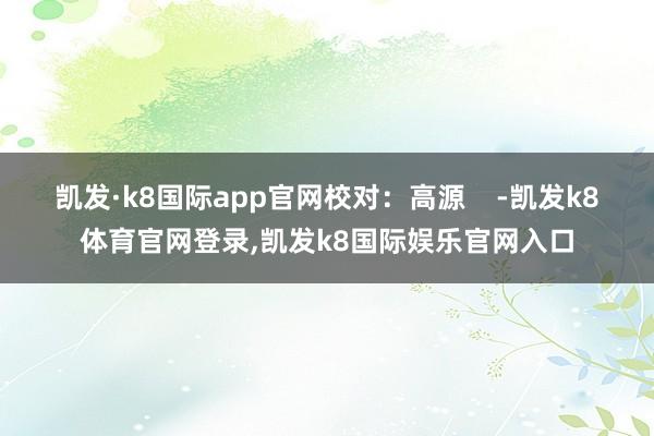 凯发·k8国际app官网校对：高源    -凯发k8体育官网登录,凯发k8国际娱乐官网入口