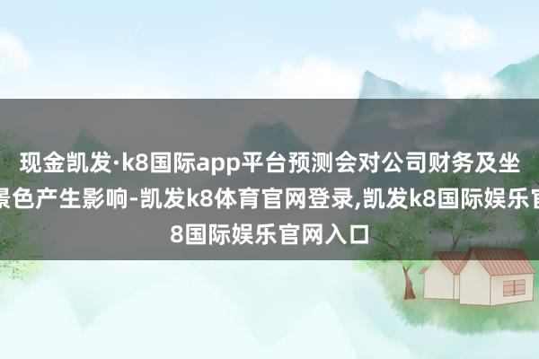 现金凯发·k8国际app平台预测会对公司财务及坐褥主张景色产生影响-凯发k8体育官网登录,凯发k8国际娱乐官网入口