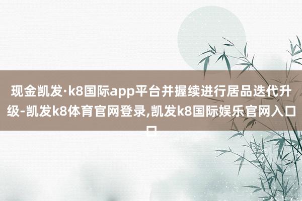 现金凯发·k8国际app平台并握续进行居品迭代升级-凯发k8体育官网登录,凯发k8国际娱乐官网入口