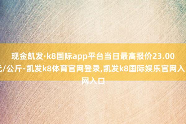 现金凯发·k8国际app平台当日最高报价23.00元/公斤-凯发k8体育官网登录,凯发k8国际娱乐官网入口