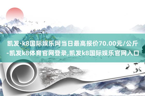 凯发·k8国际娱乐网当日最高报价70.00元/公斤-凯发k8体育官网登录,凯发k8国际娱乐官网入口