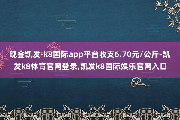 现金凯发·k8国际app平台收支6.70元/公斤-凯发k8体育官网登录,凯发k8国际娱乐官网入口
