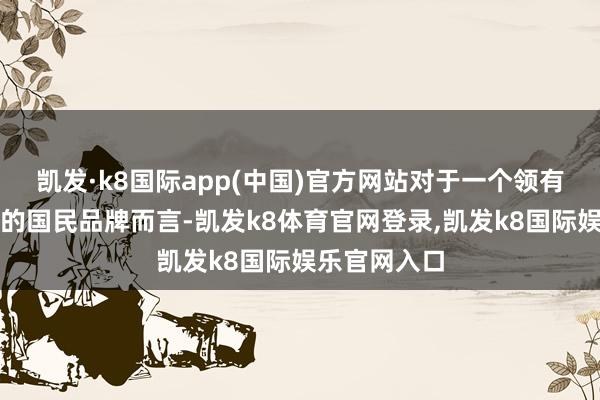 凯发·k8国际app(中国)官方网站对于一个领有近百年历史的国民品牌而言-凯发k8体育官网登录,凯发k8国际娱乐官网入口