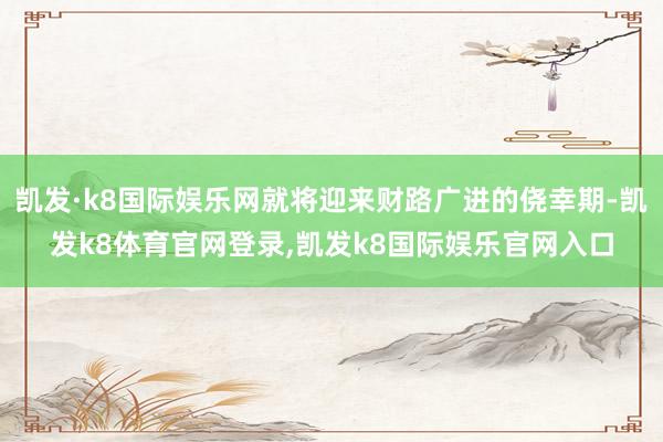 凯发·k8国际娱乐网就将迎来财路广进的侥幸期-凯发k8体育官网登录,凯发k8国际娱乐官网入口