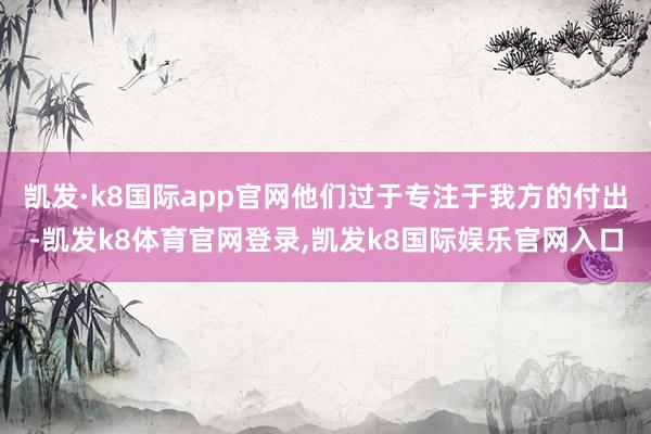 凯发·k8国际app官网他们过于专注于我方的付出-凯发k8体育官网登录,凯发k8国际娱乐官网入口