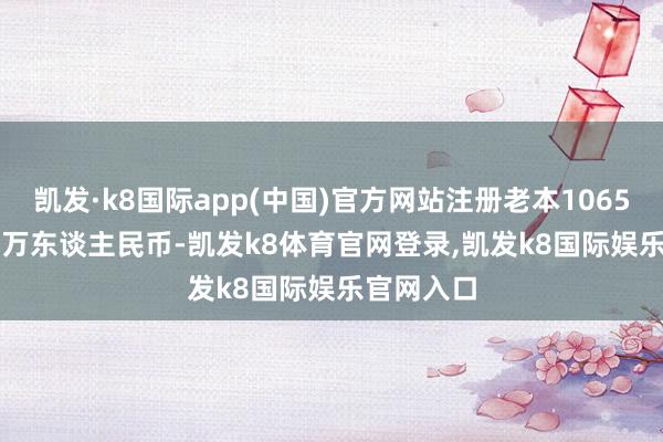 凯发·k8国际app(中国)官方网站注册老本106528.2773万东谈主民币-凯发k8体育官网登录,凯发k8国际娱乐官网入口
