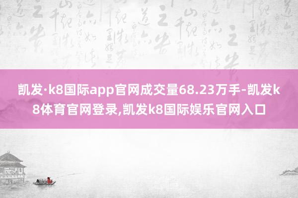 凯发·k8国际app官网成交量68.23万手-凯发k8体育官网登录,凯发k8国际娱乐官网入口
