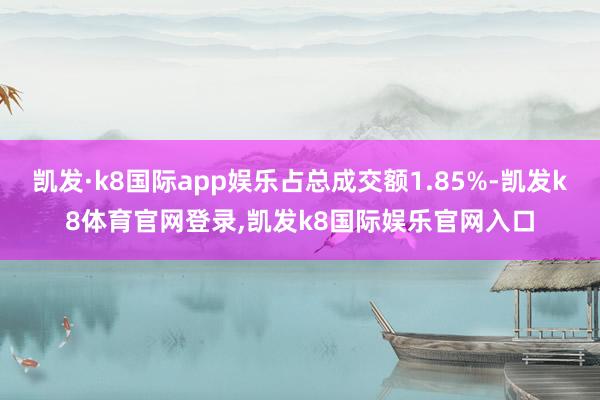 凯发·k8国际app娱乐占总成交额1.85%-凯发k8体育官网登录,凯发k8国际娱乐官网入口
