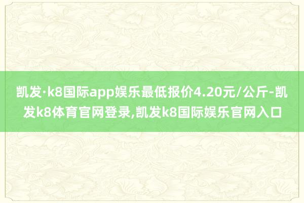 凯发·k8国际app娱乐最低报价4.20元/公斤-凯发k8体育官网登录,凯发k8国际娱乐官网入口
