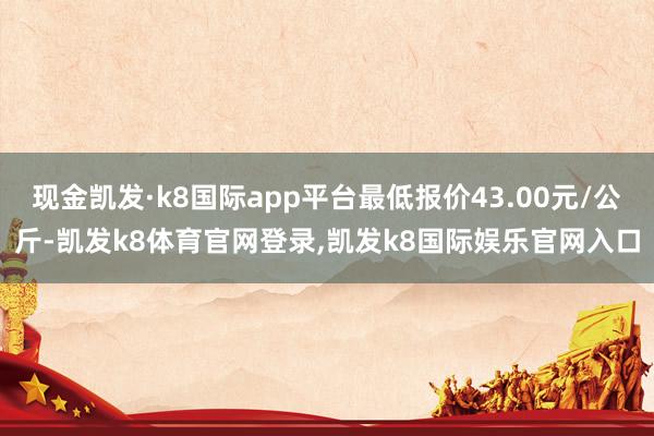 现金凯发·k8国际app平台最低报价43.00元/公斤-凯发k8体育官网登录,凯发k8国际娱乐官网入口