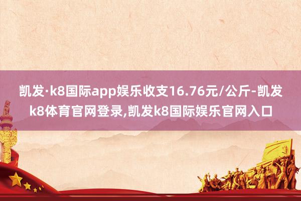 凯发·k8国际app娱乐收支16.76元/公斤-凯发k8体育官网登录,凯发k8国际娱乐官网入口