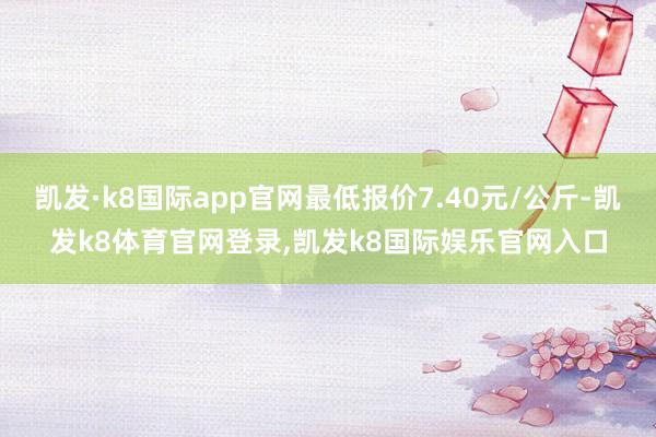凯发·k8国际app官网最低报价7.40元/公斤-凯发k8体育官网登录,凯发k8国际娱乐官网入口