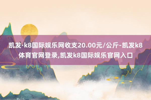 凯发·k8国际娱乐网收支20.00元/公斤-凯发k8体育官网登录,凯发k8国际娱乐官网入口