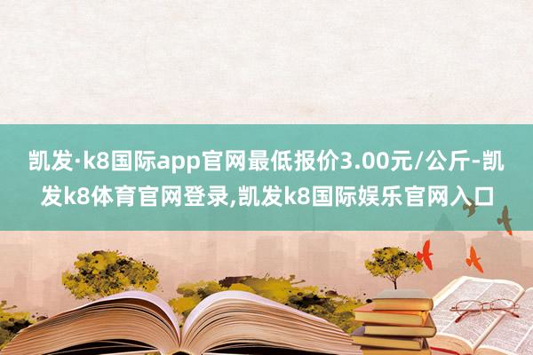 凯发·k8国际app官网最低报价3.00元/公斤-凯发k8体育官网登录,凯发k8国际娱乐官网入口