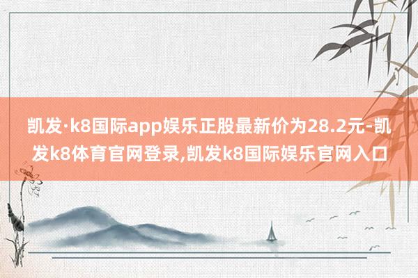 凯发·k8国际app娱乐正股最新价为28.2元-凯发k8体育官网登录,凯发k8国际娱乐官网入口