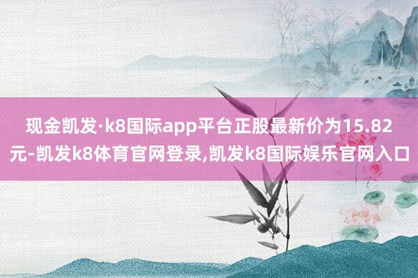现金凯发·k8国际app平台正股最新价为15.82元-凯发k8体育官网登录,凯发k8国际娱乐官网入口