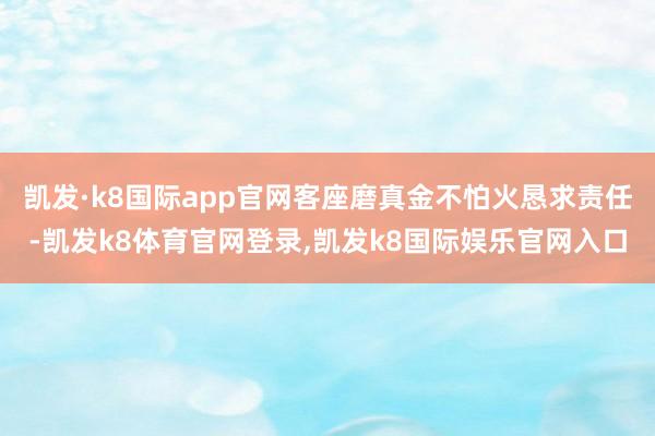 凯发·k8国际app官网客座磨真金不怕火恳求责任-凯发k8体育官网登录,凯发k8国际娱乐官网入口