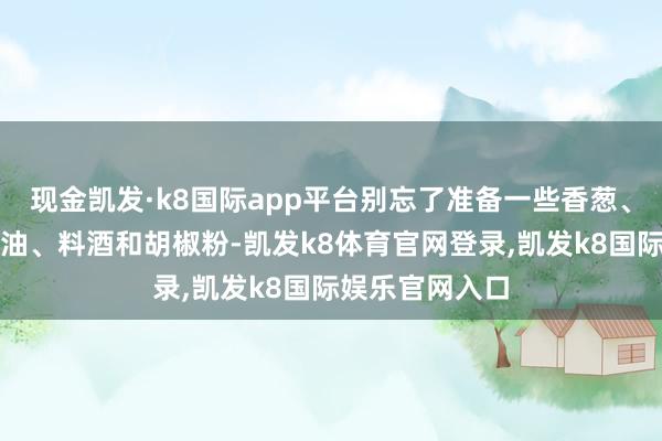 现金凯发·k8国际app平台别忘了准备一些香葱、姜蒜、盐、酱油、料酒和胡椒粉-凯发k8体育官网登录,凯发k8国际娱乐官网入口