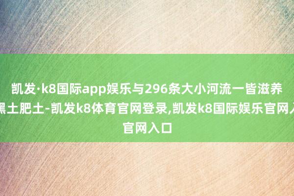凯发·k8国际app娱乐与296条大小河流一皆滋养着黑土肥土-凯发k8体育官网登录,凯发k8国际娱乐官网入口