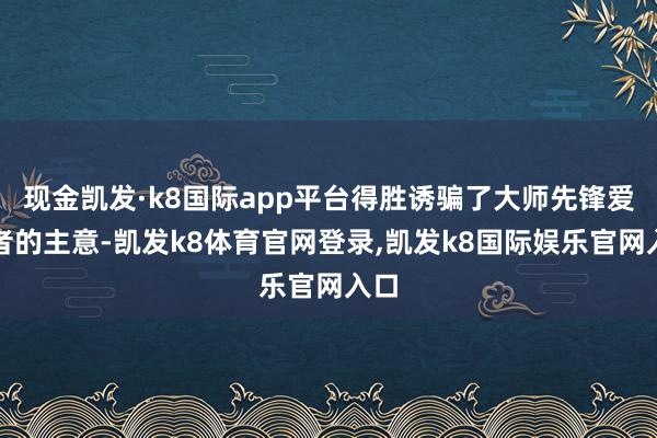 现金凯发·k8国际app平台得胜诱骗了大师先锋爱好者的主意-凯发k8体育官网登录,凯发k8国际娱乐官网入口