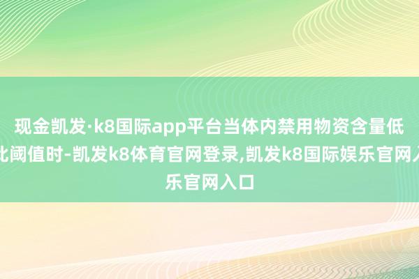 现金凯发·k8国际app平台当体内禁用物资含量低于此阈值时-凯发k8体育官网登录,凯发k8国际娱乐官网入口