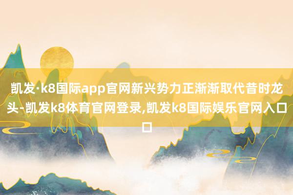 凯发·k8国际app官网新兴势力正渐渐取代昔时龙头-凯发k8体育官网登录,凯发k8国际娱乐官网入口