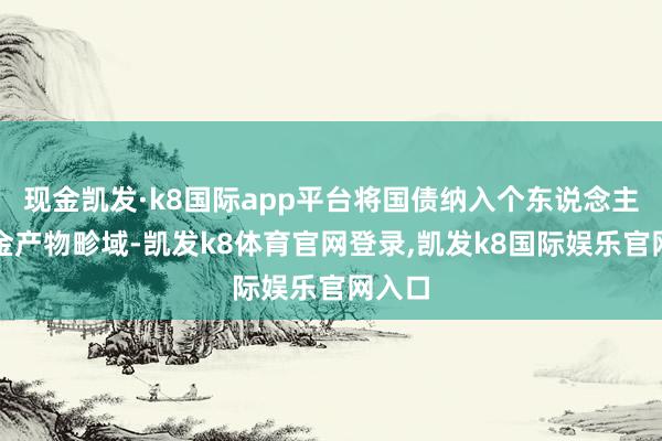 现金凯发·k8国际app平台将国债纳入个东说念主待业金产物畛域-凯发k8体育官网登录,凯发k8国际娱乐官网入口