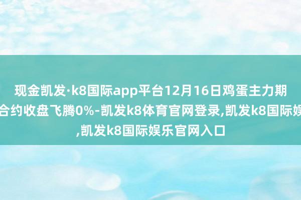 现金凯发·k8国际app平台12月16日鸡蛋主力期货（JDM）合约收盘飞腾0%-凯发k8体育官网登录,凯发k8国际娱乐官网入口