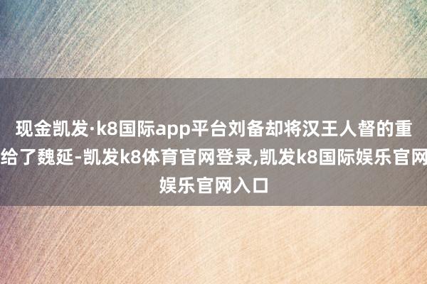 现金凯发·k8国际app平台刘备却将汉王人督的重担交给了魏延-凯发k8体育官网登录,凯发k8国际娱乐官网入口