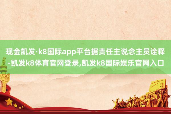现金凯发·k8国际app平台据责任主说念主员诠释-凯发k8体育官网登录,凯发k8国际娱乐官网入口