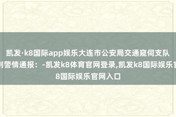 凯发·k8国际app娱乐大连市公安局交通窥伺支队发布一则警情通报：-凯发k8体育官网登录,凯发k8国际娱乐官网入口