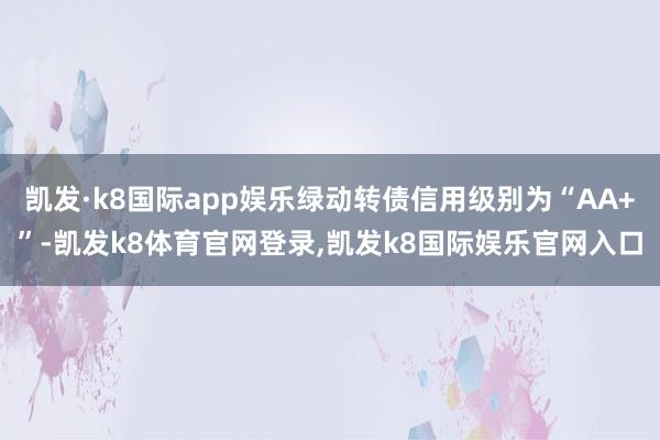 凯发·k8国际app娱乐绿动转债信用级别为“AA+”-凯发k8体育官网登录,凯发k8国际娱乐官网入口