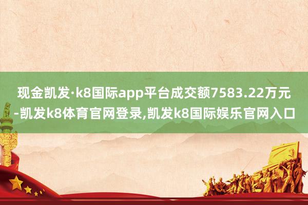 现金凯发·k8国际app平台成交额7583.22万元-凯发k8体育官网登录,凯发k8国际娱乐官网入口