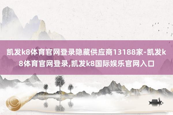 凯发k8体育官网登录隐藏供应商13188家-凯发k8体育官网登录,凯发k8国际娱乐官网入口