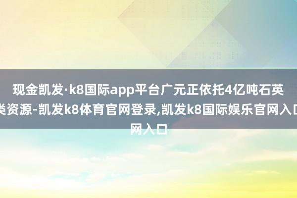 现金凯发·k8国际app平台广元正依托4亿吨石英类资源-凯发k8体育官网登录,凯发k8国际娱乐官网入口