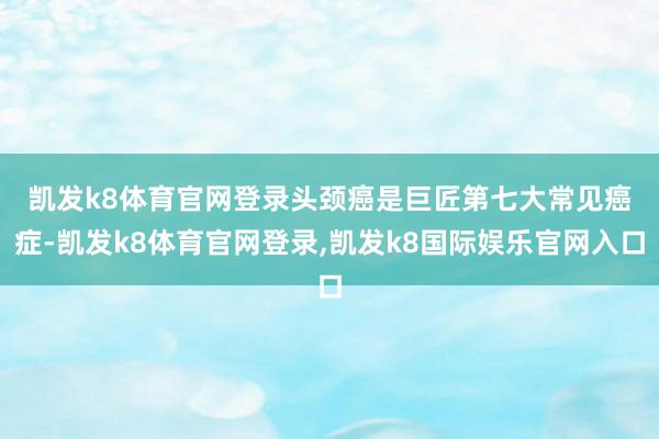 凯发k8体育官网登录　　头颈癌是巨匠第七大常见癌症-凯发k8体育官网登录,凯发k8国际娱乐官网入口